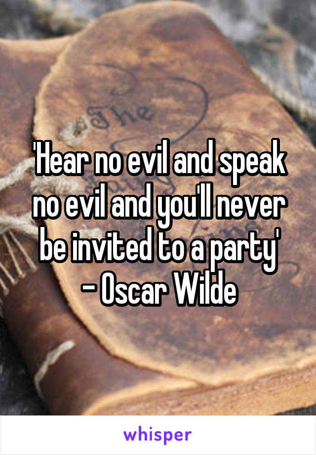 'Hear no evil and speak no evil and you'll never be invited to a party'
- Oscar Wilde