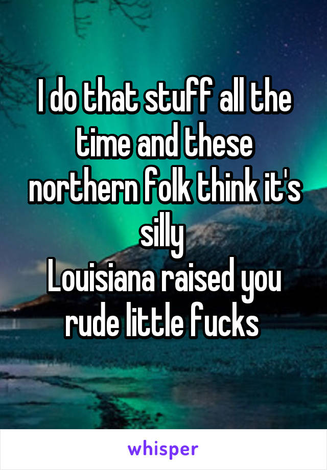 I do that stuff all the time and these northern folk think it's silly 
Louisiana raised you rude little fucks 
