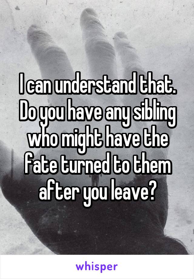 I can understand that.
Do you have any sibling who might have the fate turned to them after you leave?