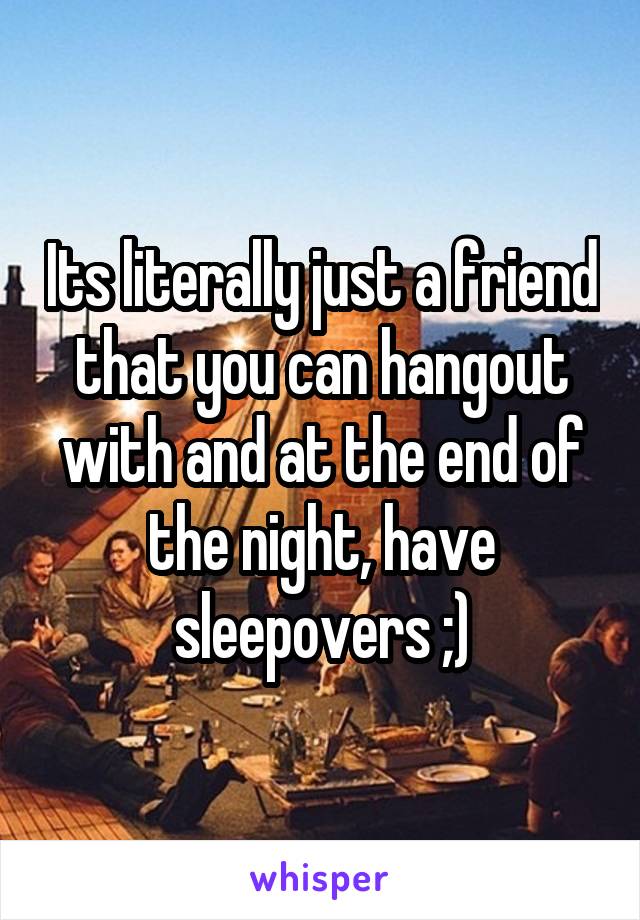 Its literally just a friend that you can hangout with and at the end of the night, have sleepovers ;)