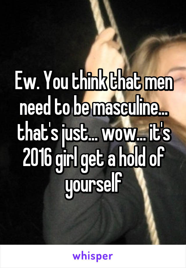 Ew. You think that men need to be masculine... that's just... wow... it's 2016 girl get a hold of yourself