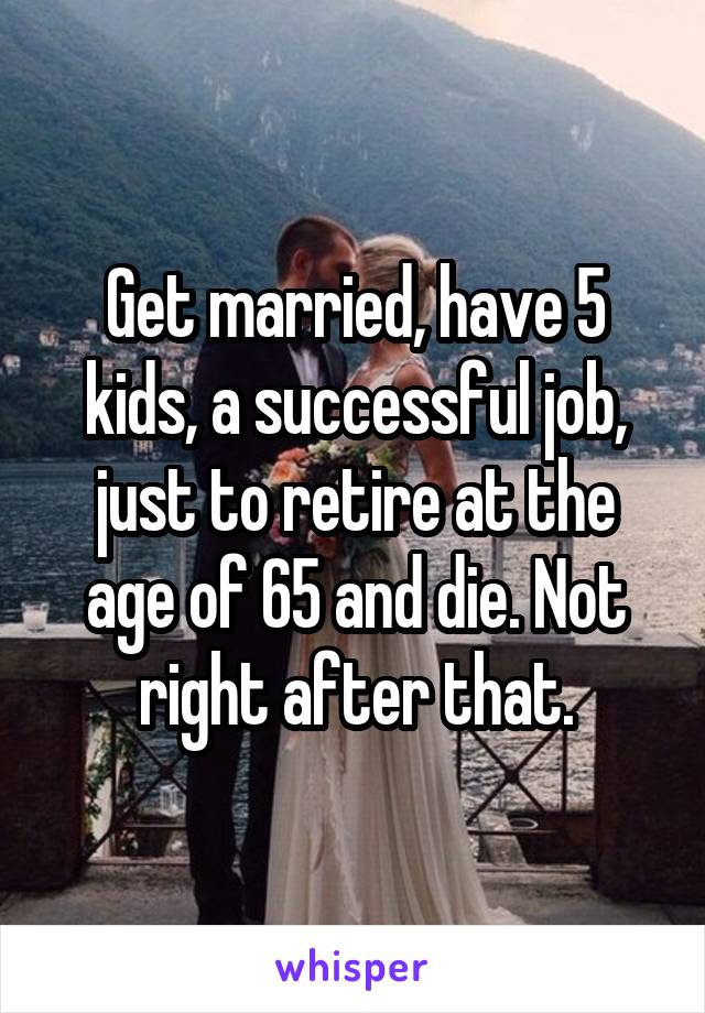 Get married, have 5 kids, a successful job, just to retire at the age of 65 and die. Not right after that.