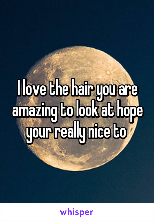 I love the hair you are amazing to look at hope your really nice to 