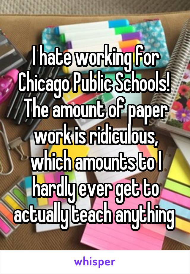 I hate working for Chicago Public Schools!  The amount of paper work is ridiculous, which amounts to I hardly ever get to actually teach anything 