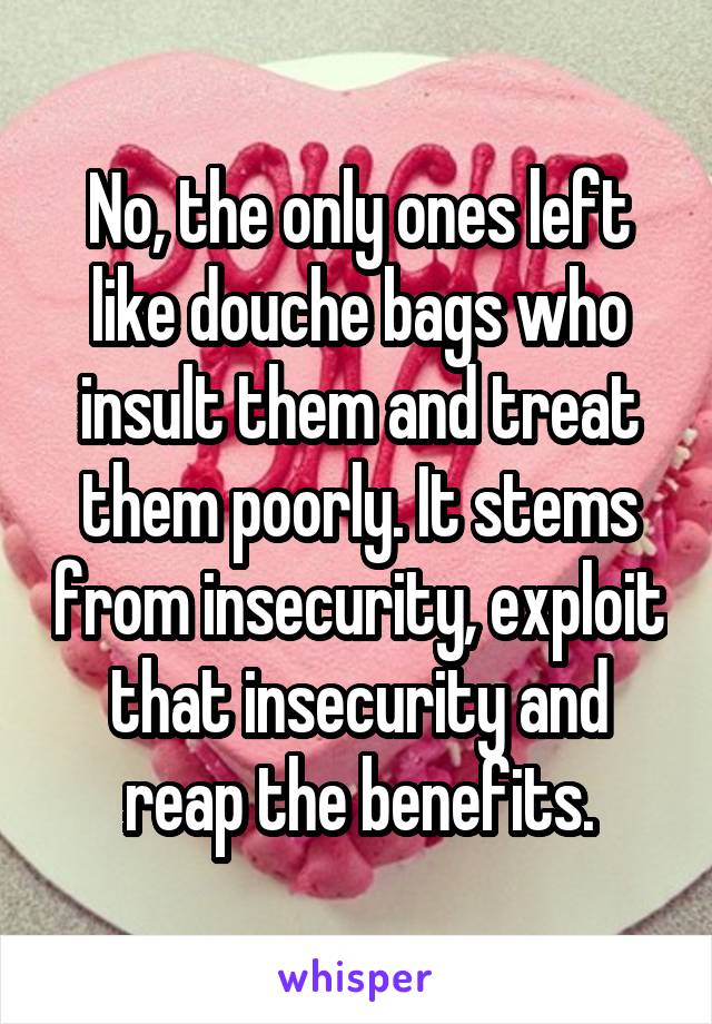 No, the only ones left like douche bags who insult them and treat them poorly. It stems from insecurity, exploit that insecurity and reap the benefits.