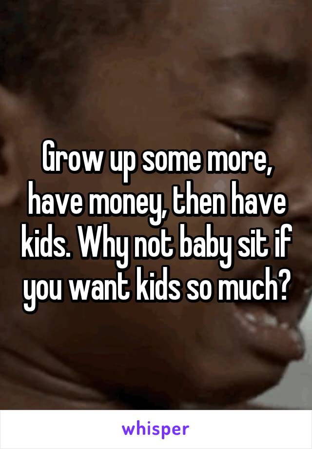 Grow up some more, have money, then have kids. Why not baby sit if you want kids so much?