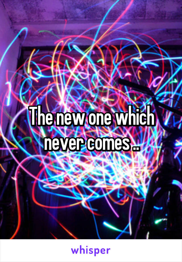 The new one which never comes ..