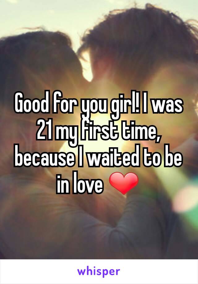 Good for you girl! I was 21 my first time, because I waited to be in love ❤