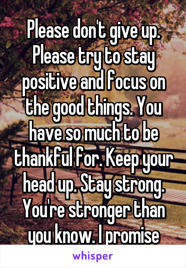 Please don't give up. Please try to stay positive and focus on the good things. You have so much to be thankful for. Keep your head up. Stay strong. You're stronger than you know. I promise