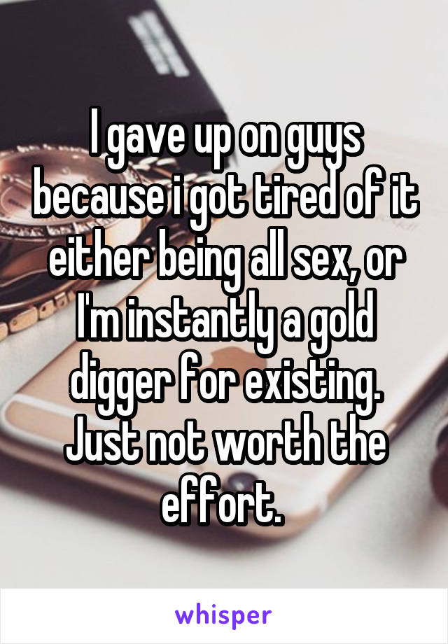 I gave up on guys because i got tired of it either being all sex, or I'm instantly a gold digger for existing.
Just not worth the effort. 