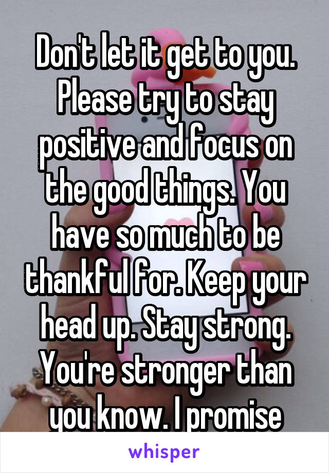 Don't let it get to you. Please try to stay positive and focus on the good things. You have so much to be thankful for. Keep your head up. Stay strong. You're stronger than you know. I promise