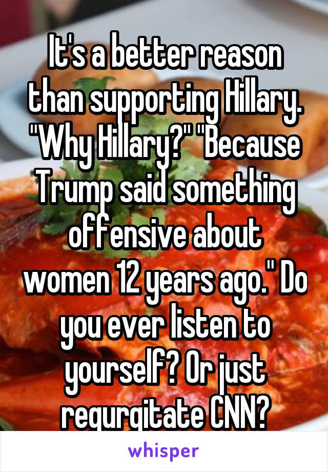 It's a better reason than supporting Hillary. "Why Hillary?" "Because Trump said something offensive about women 12 years ago." Do you ever listen to yourself? Or just regurgitate CNN?