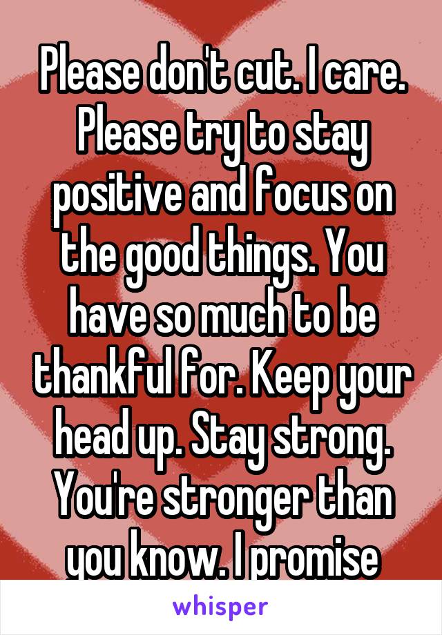 Please don't cut. I care. Please try to stay positive and focus on the good things. You have so much to be thankful for. Keep your head up. Stay strong. You're stronger than you know. I promise