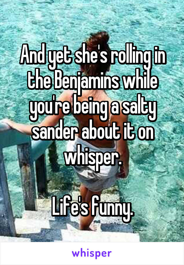 And yet she's rolling in the Benjamins while you're being a salty sander about it on whisper.

Life's funny.