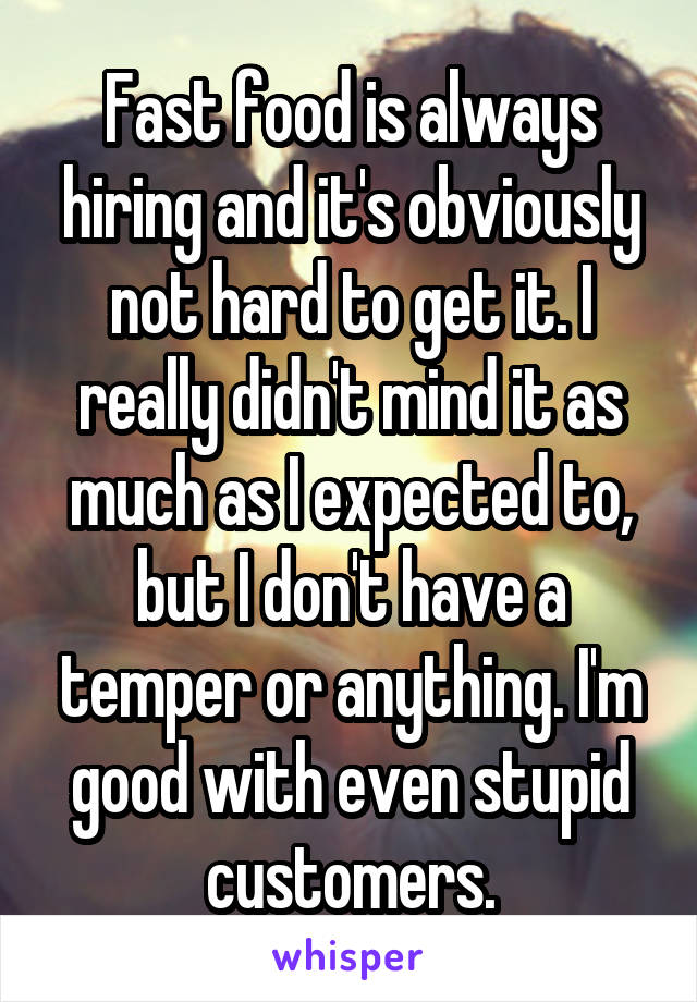 Fast food is always hiring and it's obviously not hard to get it. I really didn't mind it as much as I expected to, but I don't have a temper or anything. I'm good with even stupid customers.