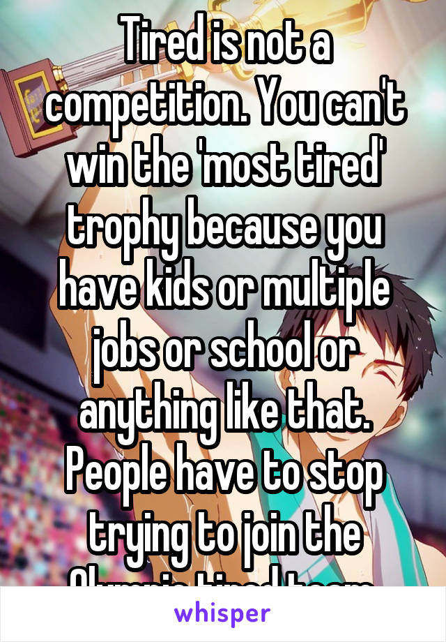 Tired is not a competition. You can't win the 'most tired' trophy because you have kids or multiple jobs or school or anything like that. People have to stop trying to join the Olympic tired team.