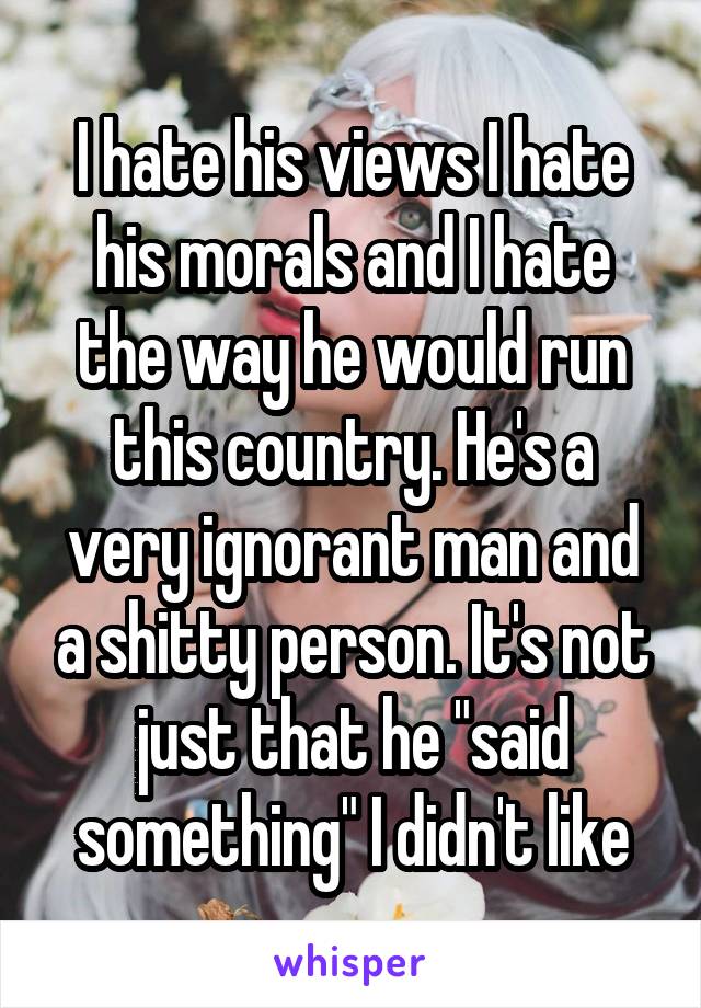 I hate his views I hate his morals and I hate the way he would run this country. He's a very ignorant man and a shitty person. It's not just that he "said something" I didn't like