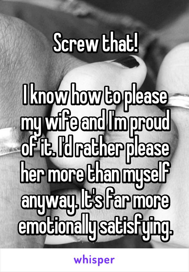 Screw that!

I know how to please my wife and I'm proud of it. I'd rather please her more than myself anyway. It's far more emotionally satisfying.