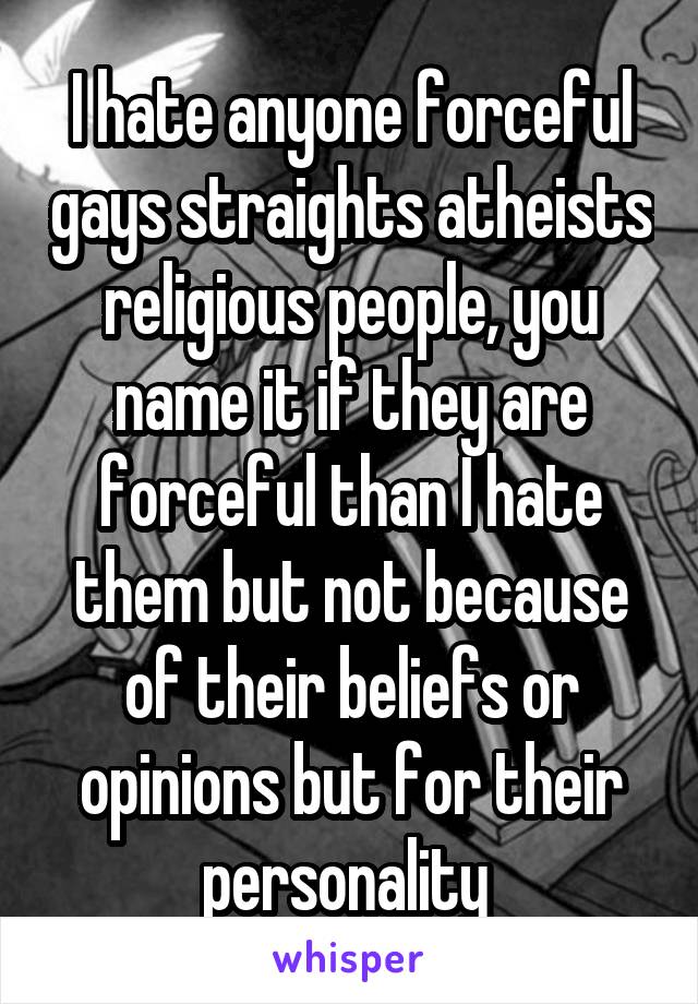 I hate anyone forceful gays straights atheists religious people, you name it if they are forceful than I hate them but not because of their beliefs or opinions but for their personality 