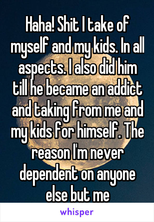 Haha! Shit I take of myself and my kids. In all aspects. I also did him till he became an addict and taking from me and my kids for himself. The reason I'm never dependent on anyone else but me