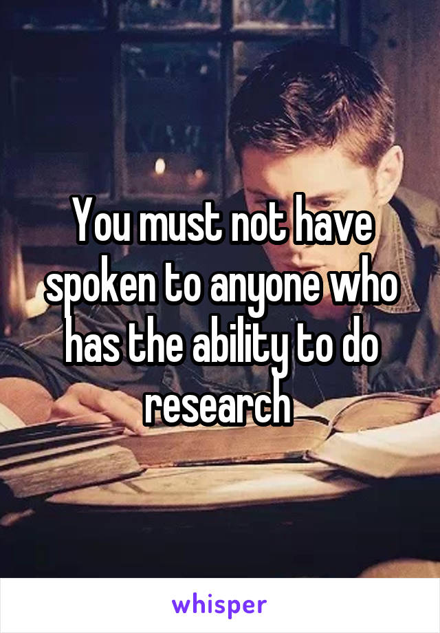 You must not have spoken to anyone who has the ability to do research 