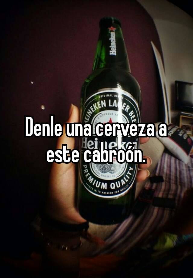 Denle una cerveza a este cabroón.