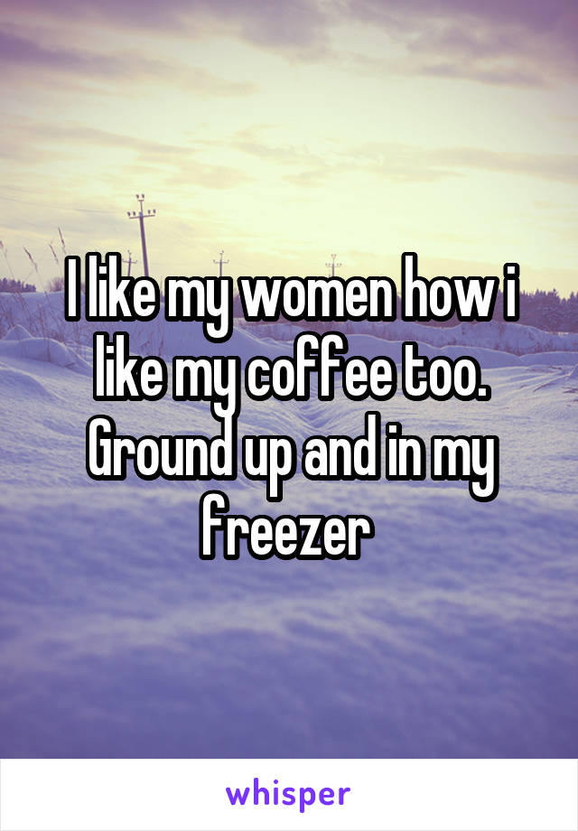 I like my women how i like my coffee too. Ground up and in my freezer 