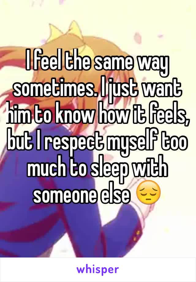 I feel the same way sometimes. I just want him to know how it feels, but I respect myself too much to sleep with someone else 😔