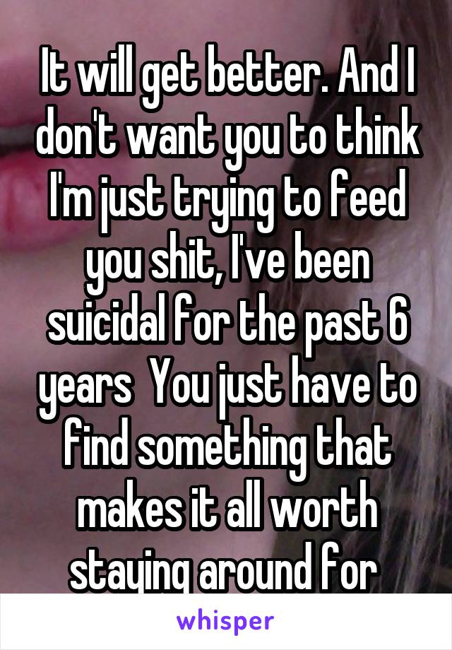 It will get better. And I don't want you to think I'm just trying to feed you shit, I've been suicidal for the past 6 years  You just have to find something that makes it all worth staying around for 