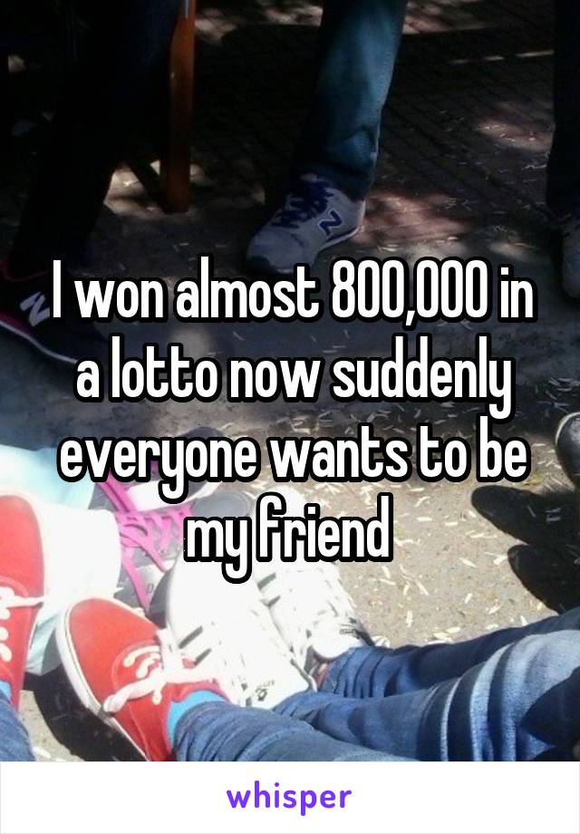 I won almost 800,000 in a lotto now suddenly everyone wants to be my friend 
