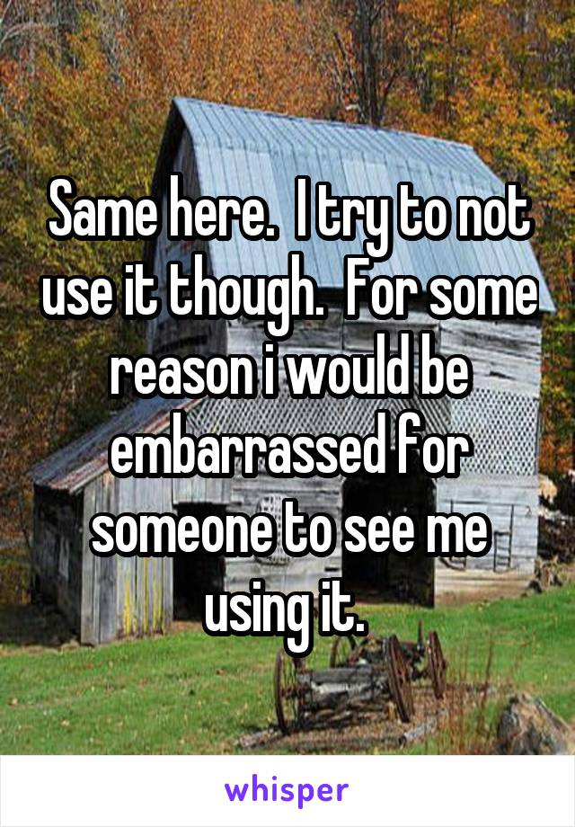Same here.  I try to not use it though.  For some reason i would be embarrassed for someone to see me using it. 