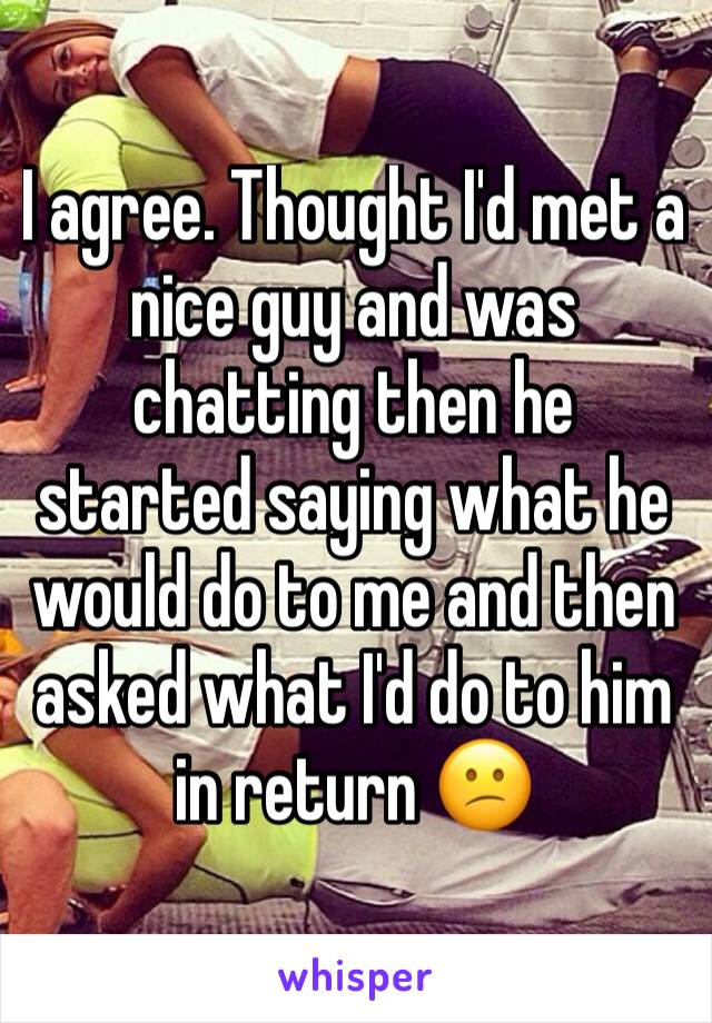 I agree. Thought I'd met a nice guy and was chatting then he started saying what he would do to me and then asked what I'd do to him in return 😕