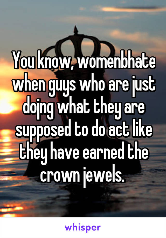 You know, womenbhate when guys who are just dojng what they are supposed to do act like they have earned the crown jewels. 