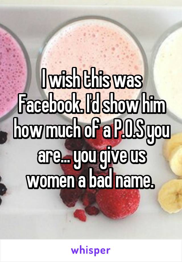 I wish this was Facebook. I'd show him how much of a P.O.S you are... you give us women a bad name. 
