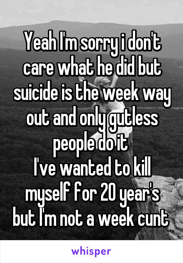 Yeah I'm sorry i don't care what he did but suicide is the week way out and only gutless people do it 
I've wanted to kill myself for 20 year's but I'm not a week cunt 