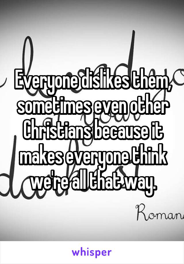 Everyone dislikes them, sometimes even other Christians because it makes everyone think we're all that way.