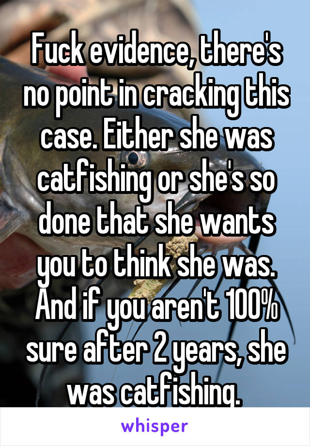 Fuck evidence, there's no point in cracking this case. Either she was catfishing or she's so done that she wants you to think she was. And if you aren't 100% sure after 2 years, she was catfishing. 