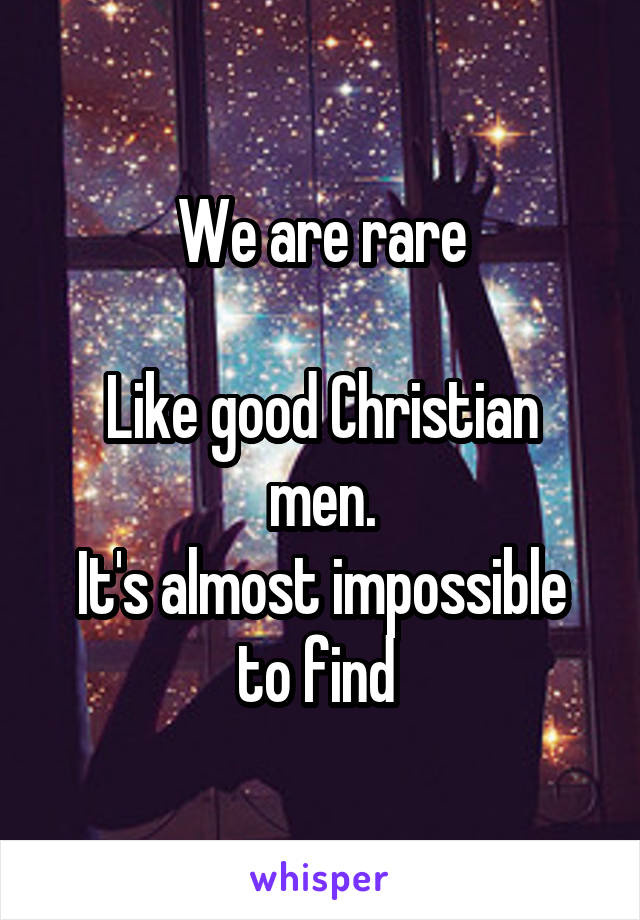 We are rare

Like good Christian men.
It's almost impossible to find 