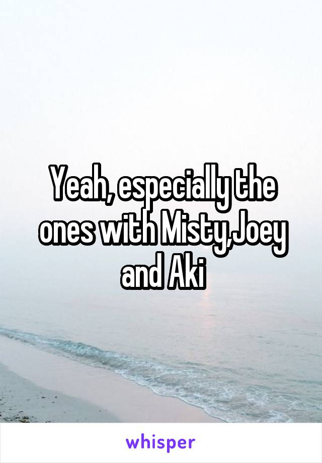 Yeah, especially the ones with Misty,Joey and Aki