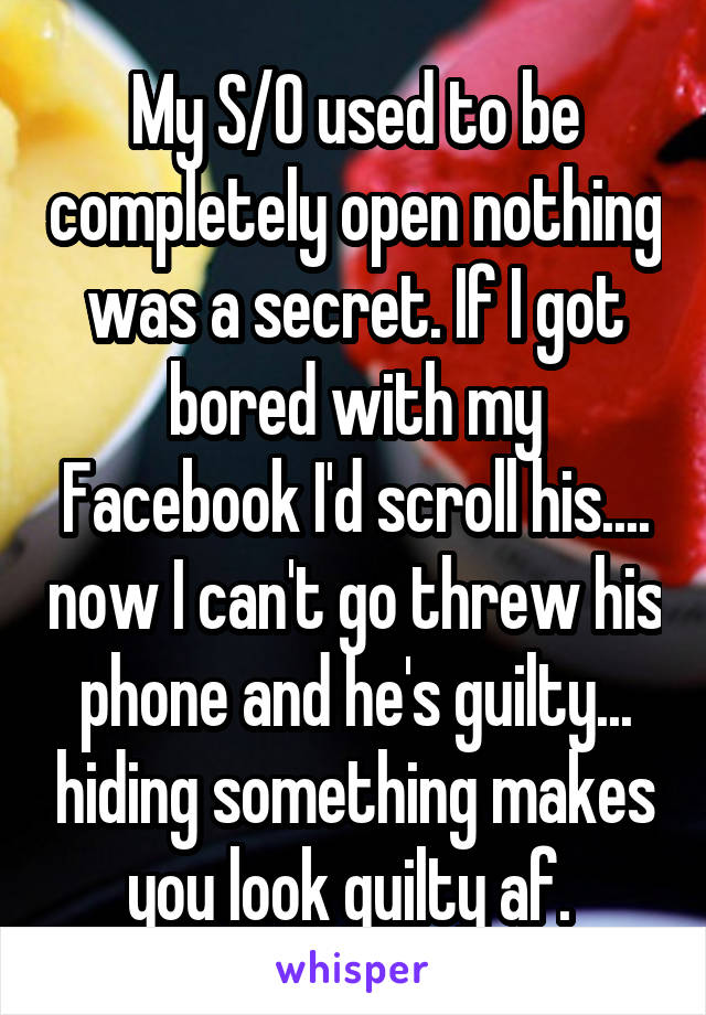 My S/O used to be completely open nothing was a secret. If I got bored with my Facebook I'd scroll his.... now I can't go threw his phone and he's guilty... hiding something makes you look guilty af. 