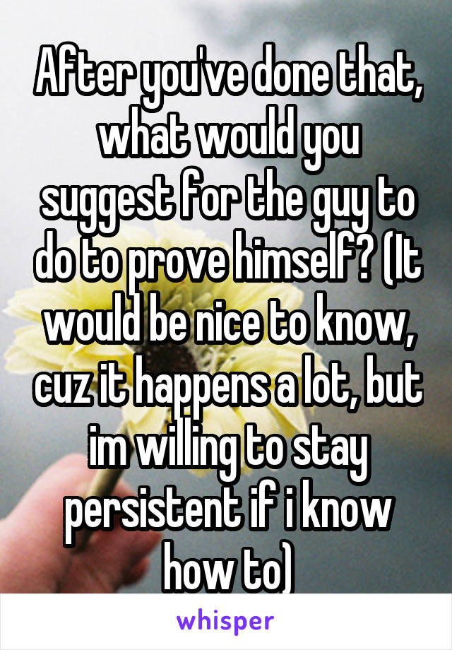 After you've done that, what would you suggest for the guy to do to prove himself? (It would be nice to know, cuz it happens a lot, but im willing to stay persistent if i know how to)