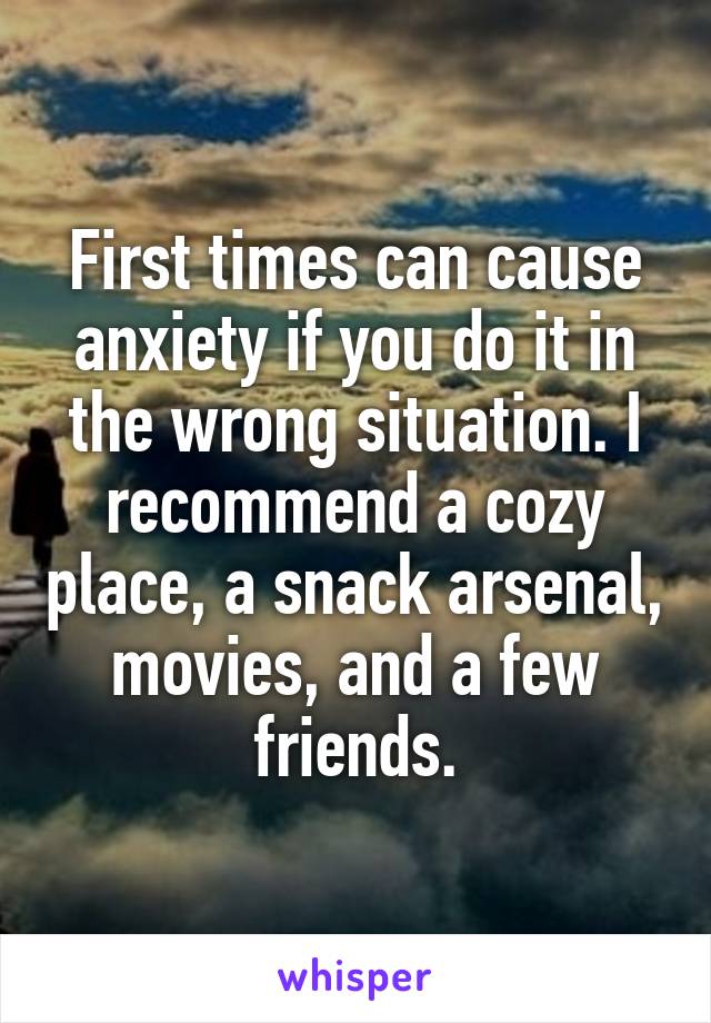 First times can cause anxiety if you do it in the wrong situation. I recommend a cozy place, a snack arsenal, movies, and a few friends.