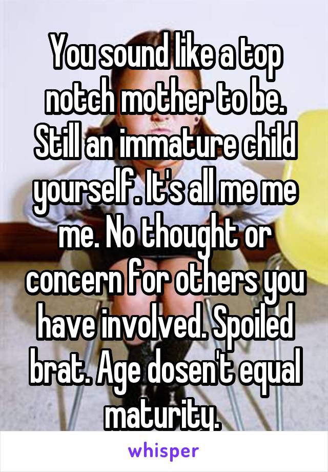 You sound like a top notch mother to be.
Still an immature child yourself. It's all me me me. No thought or concern for others you have involved. Spoiled brat. Age dosen't equal maturity. 