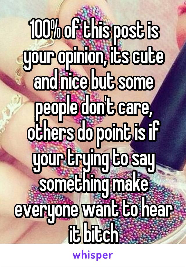 100% of this post is your opinion, its cute and nice but some people don't care, others do point is if your trying to say something make everyone want to hear it bitch