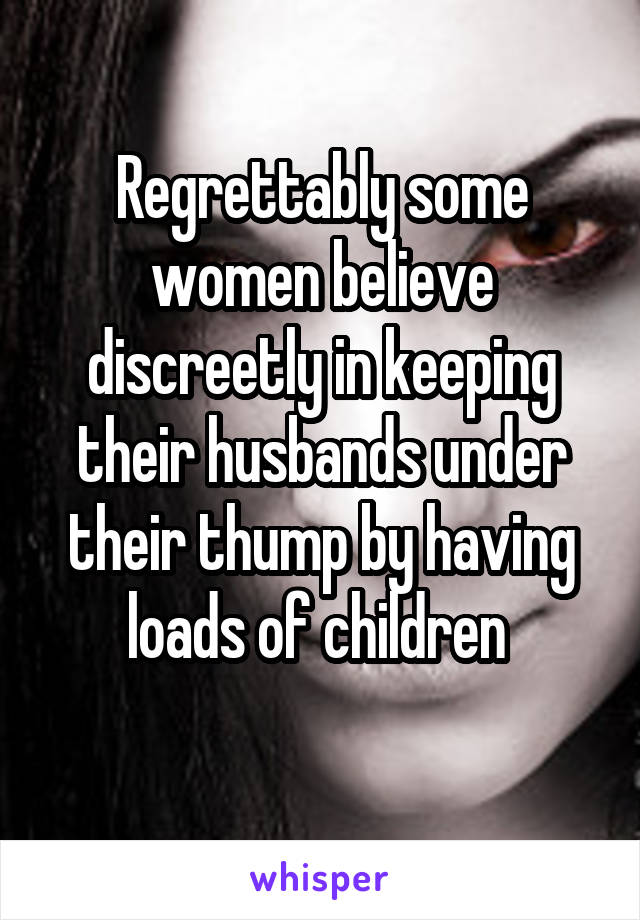 Regrettably some women believe discreetly in keeping their husbands under their thump by having loads of children 
