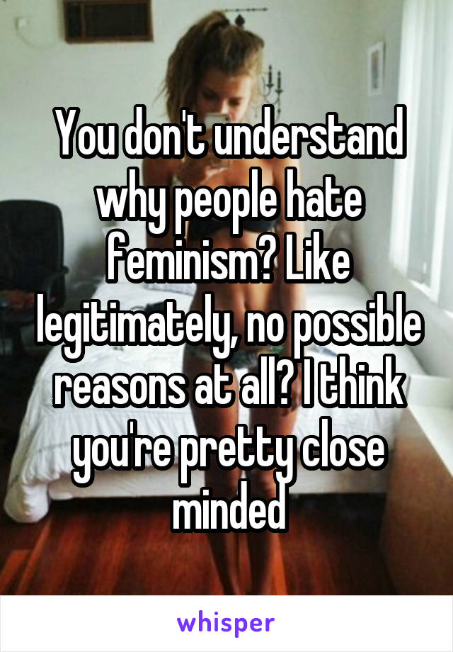You don't understand why people hate feminism? Like legitimately, no possible reasons at all? I think you're pretty close minded