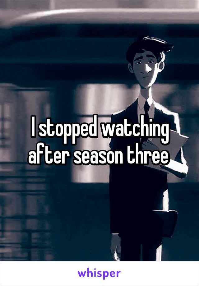 I stopped watching after season three 