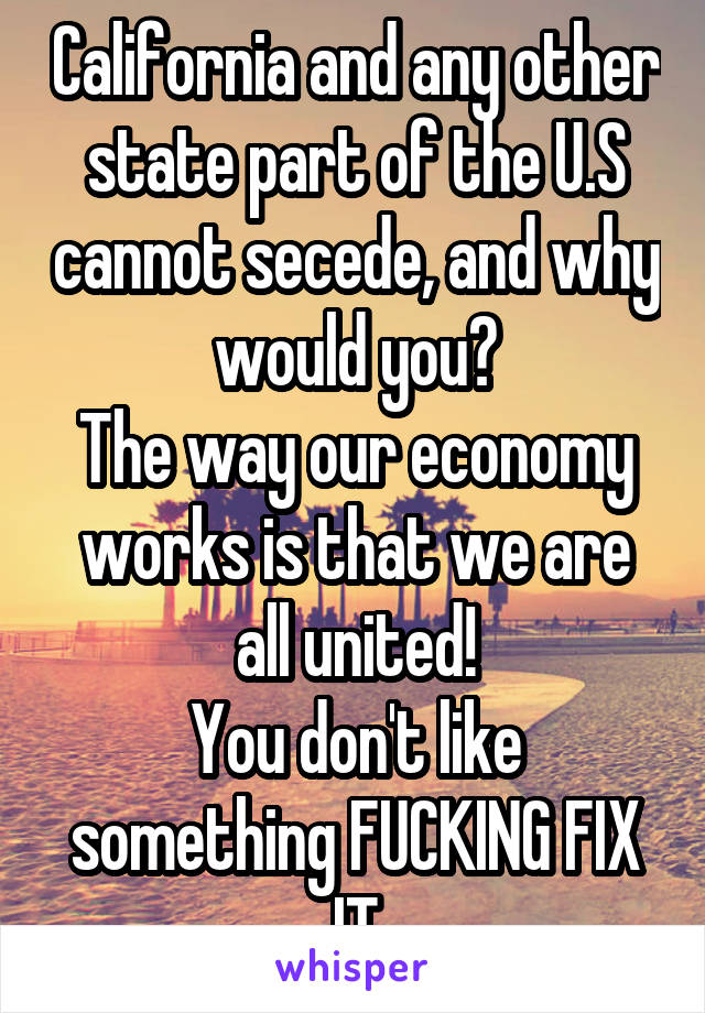California and any other state part of the U.S cannot secede, and why would you?
The way our economy works is that we are all united!
You don't like something FUCKING FIX IT