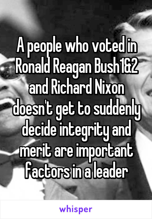 A people who voted in Ronald Reagan Bush1&2 and Richard Nixon doesn't get to suddenly decide integrity and merit are important factors in a leader