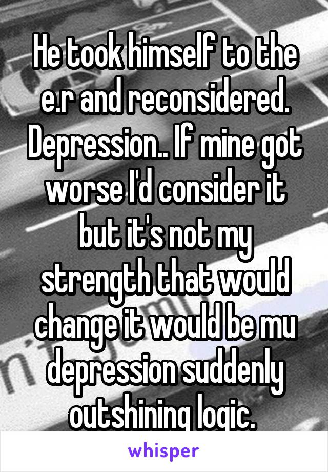 He took himself to the e.r and reconsidered. Depression.. If mine got worse I'd consider it but it's not my strength that would change it would be mu depression suddenly outshining logic. 